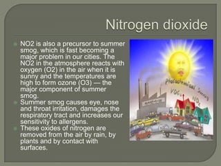    NO2 is also a precursor to summer
    smog, which is fast becoming a
    major problem in our cities. The
    NO2 in the atmosphere reacts with
    oxygen (O2) in the air when it is
    sunny and the temperatures are
    high to form ozone (O3) — the
    major component of summer
    smog.
   Summer smog causes eye, nose
    and throat irritation, damages the
    respiratory tract and increases our
    sensitivity to allergens.
   These oxides of nitrogen are
    removed from the air by rain, by
    plants and by contact with
    surfaces.
 
