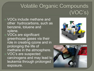  VOCs include methane and
  other hydrocarbons, such as
  benzene, toluene and
  xylene.
 VOCs are significant
  greenhouse gases via their
  role in creating ozone and in
  prolonging the life of
  methane in the atmosphere.
 VOC’s are suspected
  carcinogens and may lead to
  leukemia through prolonged
  exposure.
 