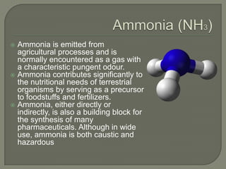  Ammonia is emitted from
  agricultural processes and is
  normally encountered as a gas with
  a characteristic pungent odour.
 Ammonia contributes significantly to
  the nutritional needs of terrestrial
  organisms by serving as a precursor
  to foodstuffs and fertilizers.
 Ammonia, either directly or
  indirectly, is also a building block for
  the synthesis of many
  pharmaceuticals. Although in wide
  use, ammonia is both caustic and
  hazardous
 