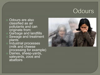  Odours are also
  classified as air
  pollutants and can
  originate from:
 Garbage and landfills
 Sewage and treatment
  plants
 Industrial processes
  (milk and cheese
  processing for example)
 Dairies, sheep-yards,
  saleyards, zoos and
  abattoirs
 