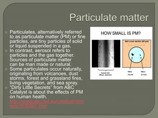    Particulates, alternatively referred
    to as particulate matter (PM) or fine
    particles, are tiny particles of solid
    or liquid suspended in a gas.
   In contrast, aerosol refers to
    particles and the gas together.
    Sources of particulate matter
    can be man made or natural.
   Some particulates occur naturally,
    originating from volcanoes, dust
    storms, forest and grassland fires,
    living vegetation, and sea spray.
   “Dirty Little Secrets” from ABC
    Catalyst is about the effects of PM
    on human health.
    http://www.abc.net.au/catalyst/stori
    es/s1630007.htm
 