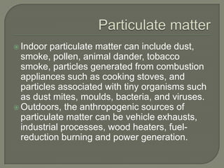  Indoor  particulate matter can include dust,
  smoke, pollen, animal dander, tobacco
  smoke, particles generated from combustion
  appliances such as cooking stoves, and
  particles associated with tiny organisms such
  as dust mites, moulds, bacteria, and viruses.
 Outdoors, the anthropogenic sources of
  particulate matter can be vehicle exhausts,
  industrial processes, wood heaters, fuel-
  reduction burning and power generation.
 