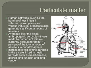    Human activities, such as the
    burning of fossil fuels in
    vehicles, power plants and
    various industrial processes also
    generate significant amounts of
    aerosols.
   Averaged over the globe,
    anthropogenic aerosols—those
    made by human activities—
    currently account for about 10
    percent of the total amount of
    aerosols in our atmosphere.
   Increased levels of fine particles
    in the air are linked to health
    hazards such as heart disease,
    altered lung function and lung
    cancer.
 