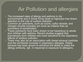    The increased rates of allergy and asthma in city
    environments and in those living close to highways has drawn
    attention to the role of outdoor pollution.
   Common air pollutants, such as ozone, sulfur dioxide, and
    nitrogen dioxide probably act more as irritants than as
    promoters of sensitization.
   These pollutants have been shown to be hazardous to adults
    and children with asthma. Recent studies suggest that
    prematurely born children are more sensitive to the respiratory
    effects of outdoor pollution.
   There may also be an association with diesel exhaust particles
    and the worldwide increase in respiratory allergies. Diesel
    exhaust has been shown to enhance the ability to make the
    allergy antibody, IgE, in response to exposure to allergens.
 