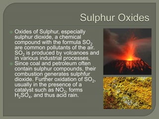  Oxides of Sulphur, especially
  sulphur dioxide, a chemical
  compound with the formula SO2
  are common pollutants of the air.
  SO2 is produced by volcanoes and
  in various industrial processes.
 Since coal and petroleum often
  contain sulphur compounds, their
  combustion generates sulphfur
  dioxide. Further oxidation of SO2,
  usually in the presence of a
  catalyst such as NO2, forms
  H2SO4, and thus acid rain.
 