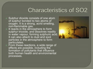   Sulphur dioxide consists of one atom
    of sulphur bonded to two atoms of
    oxygen. It is a strong, acrid smelling,
    non-flammable gas.
   It reacts in the atmosphere to form
    sulphur trioxide, and dissolves readily
    in water vapour, forming sulphuric acid.
    It can also attach to dust and soot
    particles in the atmosphere to form
    particulates.
   From these reactions, a wide range of
    effects are possible, including the
    formation of pollutants that influence
    both human health and environmental
    processes.
 