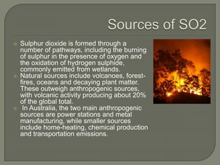    Sulphur dioxide is formed through a
    number of pathways, including the burning
    of sulphur in the presence of oxygen and
    the oxidation of hydrogen sulphide,
    commonly emitted from wetlands.
   Natural sources include volcanoes, forest-
    fires, oceans and decaying plant matter.
    These outweigh anthropogenic sources,
    with volcanic activity producing about 20%
    of the global total.
    In Australia, the two main anthropogenic
    sources are power stations and metal
    manufacturing, while smaller sources
    include home-heating, chemical production
    and transportation emissions.
 