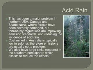  This has been a major problem in
  northern USA, Canada and
  Scandinavia, where forests have
  been severely damaged, but
  fortunately regulations are improving
  emission standards, and reducing the
  incidence of acid rain.
 Coal mined in Australia is typically
  low in sulphur; therefore emissions
  are usually not a problem.
 We also have large sinks (oceans) in
  the southern hemisphere which
  assists to reduce the effects.
 