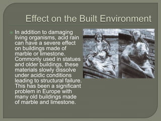    In addition to damaging
    living organisms, acid rain
    can have a severe effect
    on buildings made of
    marble or limestone.
    Commonly used in statues
    and older buildings, these
    materials slowly dissolve
    under acidic conditions
    leading to structural failure.
    This has been a significant
    problem in Europe with
    many old buildings made
    of marble and limestone.
 
