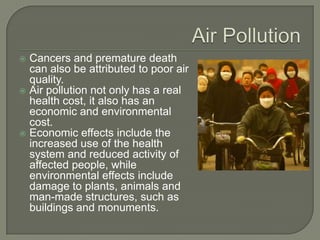  Cancers and premature death
  can also be attributed to poor air
  quality.
 Air pollution not only has a real
  health cost, it also has an
  economic and environmental
  cost.
 Economic effects include the
  increased use of the health
  system and reduced activity of
  affected people, while
  environmental effects include
  damage to plants, animals and
  man-made structures, such as
  buildings and monuments.
 