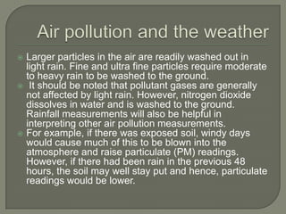  Larger particles in the air are readily washed out in
  light rain. Fine and ultra fine particles require moderate
  to heavy rain to be washed to the ground.
 It should be noted that pollutant gases are generally
  not affected by light rain. However, nitrogen dioxide
  dissolves in water and is washed to the ground.
  Rainfall measurements will also be helpful in
  interpreting other air pollution measurements.
 For example, if there was exposed soil, windy days
  would cause much of this to be blown into the
  atmosphere and raise particulate (PM) readings.
  However, if there had been rain in the previous 48
  hours, the soil may well stay put and hence, particulate
  readings would be lower.
 