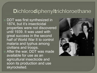 DichlorodiphenyltrichloroethaneDDT was first synthesized in 1874, but it’s insecticidal properties were not discovered until 1939. It was used with great success in the second half of World War II to control malaria and typhus among civilians and troops. After the war, DDT was made available for use as an agricultural insecticide and soon its production and use skyrocketed.
