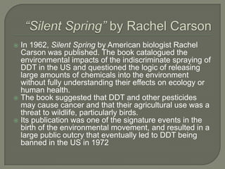 “Silent Spring” by Rachel CarsonIn 1962, Silent Spring by American biologist Rachel Carson was published. The book catalogued the environmental impacts of the indiscriminate spraying of DDT in the US and questioned the logic of releasing large amounts of chemicals into the environment without fully understanding their effects on ecology or human health. The book suggested that DDT and other pesticides may cause cancer and that their agricultural use was a threat to wildlife, particularly birds. Its publication was one of the signature events in the birth of the environmental movement, and resulted in a large public outcry that eventually led to DDT being banned in the US in 1972