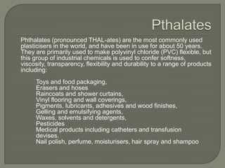 Pthalates	Phthalates (pronounced THAL-ates) are the most commonly used plasticisers in the world, and have been in use for about 50 years. They are primarily used to make polyvinyl chloride (PVC) flexible, but this group of industrial chemicals is used to confer softness, viscosity, transparency, flexibility and durability to a range of products including:		Toys and food packaging, 		Erasers and hoses		Raincoats and shower curtains,		Vinyl flooring and wall coverings,		Pigments, lubricants, adhesives and wood finishes, 		Gelling and emulsifying agents,		Waxes, solvents and detergents,		Pesticides		Medical products including catheters and transfusion 	devises. 		Nail polish, perfume, moisturisers, hair spray and shampoo