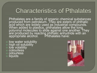Characteristics of Pthalates	Phthalates are a family of organic chemical substances produced from petroleum. They are esters of phthalic acid which are widely used as industrial compounds. When added to plastics, phthalates allow the long polyvinyl molecules to slide against one another. They are produced by reacting phthalic anhydride with an appropriate alcohol. 	Phthalates have:low water solubilityhigh oil solubilitylow volatilitycolourlessodourlessliquids 