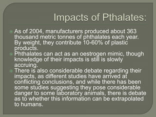 Impacts of Pthalates:As of 2004, manufacturers produced about 363 thousand metric tonnes of phthalates each year. By weight, they contribute 10-60% of plastic products.Phthalates can act as an oestrogen mimic, though knowledge of their impacts is still is slowly accruing.There is also considerable debate regarding their impacts, as different studies have arrived at conflicting conclusions, and while there has been some studies suggesting they pose considerable danger to some laboratory animals, there is debate as to whether this information can be extrapolated to humans.