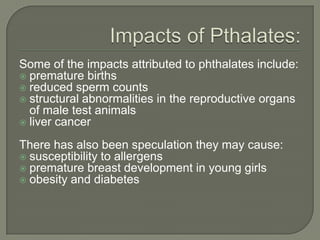 Impacts of Pthalates:Some of the impacts attributed to phthalates include:premature birthsreduced sperm countsstructural abnormalities in the reproductive organs of male test animalsliver cancerThere has also been speculation they may cause:susceptibility to allergenspremature breast development in young girlsobesity and diabetes