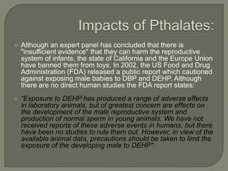 Impacts of Pthalates:Although an expert panel has concluded that there is "insufficient evidence" that they can harm the reproductive system of infants, the state of California and the Europe Union have banned them from toys. In 2002, the US Food and Drug Administration (FDA) released a public report which cautioned against exposing male babies to DBP and DEHP. Although there are no direct human studies the FDA report states: “Exposure to DEHP has produced a range of adverse effects in laboratory animals, but of greatest concern are effects on the development of the male reproductive system and production of normal sperm in young animals. We have not received reports of these adverse events in humans, but there have been no studies to rule them out. However, in view of the available animal data, precautions should be taken to limit the exposure of the developing male to DEHP".