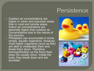 PersistenceOutdoor air concentrations are higher in urban and suburban areas than in rural and remote areas. Indoor air concentrations are generally higher than outdoor air concentrations due to the nature of the sources.  Phthalates can accumulate in some simple, aquatic organisms. However, most higher organisms (such as fish) are able to metabolise them and break them down. Therefore, biomagnification up the food chain does not usually occur. Inside the body, they break down and are excreted.