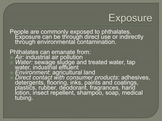 ExposurePeople are commonly exposed to phthalates. Exposure can be through direct use or indirectly through environmental contamination. Phthalates can emanate from:Air: industrial air pollution Water: sewage sludge and treated water, tap water, industrial effluent Environment: agricultural landDirect contact with consumer products: adhesives, detergents, flooring, inks, paints and coatings, plastics, rubber, deodorant, fragrances, hand lotion, insect repellent, shampoo, soap, medical tubing.