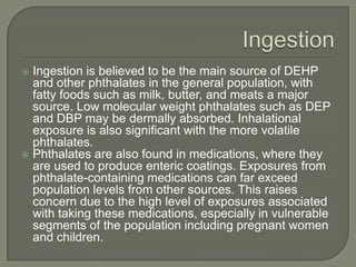 IngestionIngestion is believed to be the main source of DEHP and other phthalates in the general population, with fatty foods such as milk, butter, and meats a major source. Low molecular weight phthalates such as DEP and DBP may be dermally absorbed. Inhalational exposure is also significant with the more volatile phthalates.Phthalates are also found in medications, where they are used to produce enteric coatings. Exposures from phthalate-containing medications can far exceed population levels from other sources. This raises concern due to the high level of exposures associated with taking these medications, especially in vulnerable segments of the population including pregnant women and children.