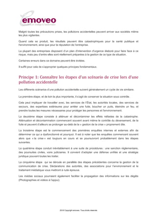 2016 Copyright emoveo. Tous droits réservés
Malgré toutes les précautions prises, les pollutions accidentelles peuvent arriver aux sociétés même
les plus vigilantes.
Quand cela se produit, les résultats peuvent être catastrophiques pour la santé publique et
l'environnement, ainsi que pour la réputation de l’entreprise.
La plupart des entreprises disposent d’un plan d'intervention d'urgence élaboré pour faire face à ce
risque, mais peu d’entre elles sont réellement préparées à la gestion de ce type de situation.
Certaines erreurs dans ce domaine peuvent être évitées.
Il suffit pour cela de s’approprier quelques principes fondamentaux.
Principe 1: Connaître les étapes d'un scénario de crise lors d’une
pollution accidentelle
Les différents scénarios d’une pollution accidentelle suivent généralement un cycle de vie similaire.
La première étape, et de loin la plus importante, il s’agit de conserver la situation sous contrôle.
Cela peut impliquer de travailler avec, les services de l’État, les autorités locales, des services de
secours, des expertises extérieures pour arrêter une fuite, boucher un puits, éteindre un feu, et
prendre toutes les mesures nécessaires pour protéger les personnes et l'environnement.
La deuxième étape consiste à atténuer et décontaminer les effets néfastes de la catastrophe.
Atténuation et décontamination commencent souvent avant même le contrôle du déversement, de la
fuite et peuvent d’ailleurs se prolonger au-delà de la « gestion de la crise » proprement dite.
La troisième étape est le commencement des premières enquêtes internes et externes afin de
déterminer ce qui a dysfonctionné et pourquoi. Il est à noter que les enquêtes commencent souvent
alors que « la crise » est toujours en cours et se poursuivront probablement dans les étapes
suivantes.
La quatrième étape conduit inévitablement à une suite de procédures : une sanction réglementaire,
des poursuites civiles, voire judiciaires. Il convient d’adopter une défense unifiée et une stratégie
juridique pouvant toutes les traiter.
La cinquième étape qui se déroule en parallèle des étapes précédentes concerne la gestion de la
communication de crise. Déclarations des autorités, des associations pour l’environnement et le
traitement médiatique vous mettront à rude épreuve.
Les médias sociaux pourraient également faciliter la propagation des informations sur les dégâts
(Photographies et vidéos à l’appui).
 