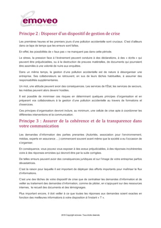 2016 Copyright emoveo. Tous droits réservés
Principe 2 : Disposer d’un dispositif de gestion de crise
Les premières heures et les premiers jours d’une pollution accidentelle sont cruciaux. C'est d’ailleurs
dans ce laps de temps que les erreurs sont faîtes.
En effet, les possibilités de « faux pas » ne manquent pas dans cette période.
Le stress, la pression face à l’évènement peuvent conduire à des déclarations, à des « écrits » qui
peuvent être préjudiciables, ou à la destruction de preuves matérielles, de documents qui pourraient
être assimilés à une volonté de nuire aux enquêtes.
Dans un même temps, la gestion d’une pollution accidentelle est de nature à désorganiser une
entreprise. Ses collaborateurs se retrouvent, en sus de leurs tâches habituelles, à assumer des
responsabilités supplémentaires.
Un mot, une attitude peuvent avoir des conséquences. Les services de l’État, les services de secours,
les médias peuvent alors devenir hostiles.
Il est possible de minimiser ces risques en déterminant quelques principes d’organisation et en
préparant vos collaborateurs à la gestion d’une pollution accidentelle au travers de formations et
d’exercices.
Ces principes d’organisation devront inclure, au minimum, une cellule de crise apte à coordonner les
différentes interventions et la communication.
Principe 3 : Assurer de la cohérence et de la transparence dans
votre communication
Les demandes d’information des parties prenantes (Autorités, association pour l’environnement,
médias, experts en assurance ;) commencent souvent avant même que la société a eu l’occasion de
s’organiser.
En conséquence, vous pouvez vous exposer à des aveux préjudiciables, à des réponses incohérentes
voire à des réponses erronées qui devront être par la suite corrigées.
De telles erreurs peuvent avoir des conséquences juridiques et sur l’image de votre entreprise parfois
dévastatrices.
C’est la raison pour laquelle il est important de déployer des efforts importants pour maîtriser le flux
d’informations.
C’est une des tâches de votre dispositif de crise que de centraliser les demandes d’information et de
veiller au traitement des demandes d’information, comme de piloter, en s’appuyant sur des ressources
internes, le recueil des documents et des témoignages.
Plus important encore, il doit veiller à ce que toutes les réponses aux demandes soient exactes en
fonction des meilleures informations à votre disposition à l’instant « T ».
 