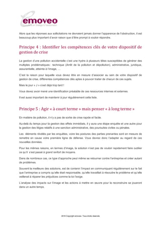 2016 Copyright emoveo. Tous droits réservés
Alors que les réponses aux sollicitations ne devraient jamais donner l’apparence de l’obstruction, il est
beaucoup plus important d’avoir raison que d’être prompt à vouloir répondre.
Principe 4 : Identifier les compétences clés de votre dispositif de
gestion de crise
La gestion d’une pollution accidentelle c’est une hydre à plusieurs têtes susceptibles de générer des
multiples problématiques : technique (Arrêt de la pollution et dépollution), administrative, juridique,
assurantielle, atteinte à l’image, ;
C’est la raison pour laquelle vous devez être en mesure d’associer au sein de votre dispositif de
gestion de crise, différentes compétences clés aptes à pouvoir traiter de chacun de ces sujets.
Mais le jour « J » s’est déjà trop tard !
Vous devez avoir mené une identification préalable de ces ressources internes et externes.
Il est aussi important de maintenir à jour régulièrement cette liste.
Principe 5 : Agir « à court terme » mais penser « à long terme »
En matière de pollution, il n’y a pas de sortie de crise rapide et facile.
Au-delà du temps pour la gestion des effets immédiats, il y aura une étape enquête et une autre pour
la gestion des litiges relatifs à une sanction administrative, des poursuites civiles ou pénales.
Les éléments révélés par les enquêtes, voire les postures des parties prenantes sont en mesure de
remettre en cause votre première ligne de défense. Vous devrez donc l’adapter au regard de ces
nouvelles données.
Pour les mêmes raisons, en termes d’image, la solution n’est pas de vouloir rapidement faire oublier
ce qu’il s’est passé à grand renfort de moyens.
Dans de nombreux cas, ce type d’approche peut même se retourner contre l’entreprise et créer autant
de problèmes.
Souvent la meilleure des solutions, est de contenir l’impact en communiquant régulièrement sur le fait
que l’entreprise a compris qu’elle était responsable, qu’elle travaillait à résoudre le problème et qu’elle
veillerait à réparer les préjudices comme la loi l’exige.
L’analyse des impacts sur l’image et les actions à mettre en œuvre pour la reconstruire se joueront
dans un autre temps.
 