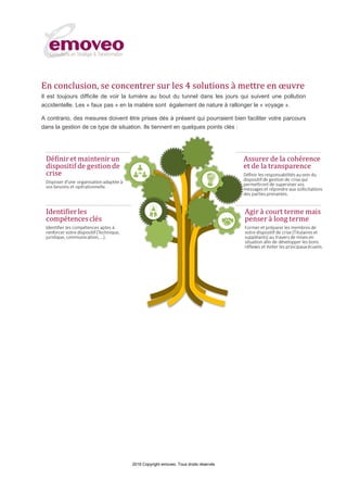 2016 Copyright emoveo. Tous droits réservés
En conclusion, se concentrer sur les 4 solutions à mettre en œuvre
Il est toujours difficile de voir la lumière au bout du tunnel dans les jours qui suivent une pollution
accidentelle. Les « faux pas » en la matière sont également de nature à rallonger le « voyage ».
A contrario, des mesures doivent être prises dès à présent qui pourraient bien faciliter votre parcours
dans la gestion de ce type de situation. Ils tiennent en quelques points clés :
 