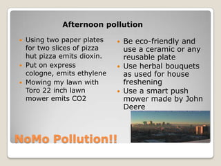 Afternoon pollution

 Using two paper plates       Be eco-friendly and
  for two slices of pizza       use a ceramic or any
  hut pizza emits dioxin.       reusable plate
 Put on express               Use herbal bouquets
  cologne, emits ethylene       as used for house
 Mowing my lawn with           freshening
  Toro 22 inch lawn            Use a smart push
  mower emits CO2               mower made by John
                                Deere



NoMo Pollution!!
 