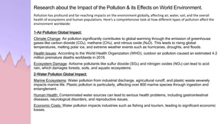 Research about the Impact of the Pollution & its Effects on World Environment.
Pollution has profound and far-reaching impacts on the environment globally, affecting air, water, soil, and the overall
health of ecosystems and human populations. Here’s a comprehensive look at how different types of pollution affect the
environment worldwide:
1-Air Pollution Global Impact:
Climate Change: Air pollution significantly contributes to global warming through the emission of greenhouse
gases like carbon dioxide (CO₂), methane (CH₄), and nitrous oxide (N₂O). This leads to rising global
temperatures, melting polar ice, and extreme weather events such as hurricanes, droughts, and floods.
Health Issues: According to the World Health Organization (WHO), outdoor air pollution caused an estimated 4.2
million premature deaths worldwide in 2016.
Ecosystem Damage: Airborne pollutants like sulfur dioxide (SO₂) and nitrogen oxides (NOₓ) can lead to acid
rain, which damages forests, soils, and aquatic ecosystems.
2-Water Pollution Global Impact:
Marine Ecosystems: Water pollution from industrial discharge, agricultural runoff, and plastic waste severely
impacts marine life. Plastic pollution is particularly, affecting over 800 marine species through ingestion and
entanglement .
Human Health: Contaminated water sources can lead to serious health problems, including gastrointestinal
diseases, neurological disorders, and reproductive issues.
Economic Costs: Water pollution impacts industries such as fishing and tourism, leading to significant economic
losses.
 