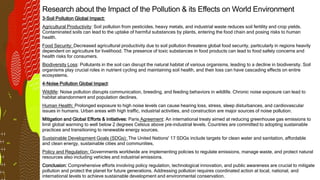 Research about the Impact of the Pollution & its Effects on World Environment
3-Soil Pollution Global Impact:
Agricultural Productivity: Soil pollution from pesticides, heavy metals, and industrial waste reduces soil fertility and crop yields.
Contaminated soils can lead to the uptake of harmful substances by plants, entering the food chain and posing risks to human
health.
Food Security: Decreased agricultural productivity due to soil pollution threatens global food security, particularly in regions heavily
dependent on agriculture for livelihood. The presence of toxic substances in food products can lead to food safety concerns and
health risks for consumers.
Biodiversity Loss: Pollutants in the soil can disrupt the natural habitat of various organisms, leading to a decline in biodiversity. Soil
organisms play crucial roles in nutrient cycling and maintaining soil health, and their loss can have cascading effects on entire
ecosystems.
4-Noise Pollution Global Impact:
Wildlife: Noise pollution disrupts communication, breeding, and feeding behaviors in wildlife. Chronic noise exposure can lead to
habitat abandonment and population declines.
Human Health: Prolonged exposure to high noise levels can cause hearing loss, stress, sleep disturbances, and cardiovascular
issues in humans. Urban areas with high traffic, industrial activities, and construction are major sources of noise pollution.
Mitigation and Global Efforts & initiatives: Paris Agreement: An international treaty aimed at reducing greenhouse gas emissions to
limit global warming to well below 2 degrees Celsius above pre-industrial levels. Countries are committed to adopting sustainable
practices and transitioning to renewable energy sources.
Sustainable Development Goals (SDGs): The United Nations' 17 SDGs include targets for clean water and sanitation, affordable
and clean energy, sustainable cities and communities,
Policy and Regulation: Governments worldwide are implementing policies to regulate emissions, manage waste, and protect natural
resources also including vehicles and industrial emissions.
Conclusion: Comprehensive efforts involving policy regulation, technological innovation, and public awareness are crucial to mitigate
pollution and protect the planet for future generations. Addressing pollution requires coordinated action at local, national, and
international levels to achieve sustainable development and environmental conservation.
 