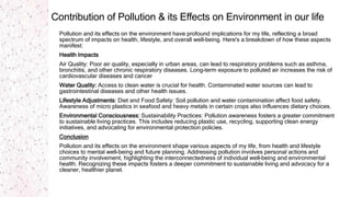 Contribution of Pollution & its Effects on Environment in our life
Pollution and its effects on the environment have profound implications for my life, reflecting a broad
spectrum of impacts on health, lifestyle, and overall well-being. Here's a breakdown of how these aspects
manifest:
Health Impacts
Air Quality: Poor air quality, especially in urban areas, can lead to respiratory problems such as asthma,
bronchitis, and other chronic respiratory diseases. Long-term exposure to polluted air increases the risk of
cardiovascular diseases and cancer
Water Quality: Access to clean water is crucial for health. Contaminated water sources can lead to
gastrointestinal diseases and other health issues.
Lifestyle Adjustments: Diet and Food Safety: Soil pollution and water contamination affect food safety.
Awareness of micro plastics in seafood and heavy metals in certain crops also influences dietary choices.
Environmental Consciousness: Sustainability Practices: Pollution awareness fosters a greater commitment
to sustainable living practices. This includes reducing plastic use, recycling, supporting clean energy
initiatives, and advocating for environmental protection policies.
Conclusion
Pollution and its effects on the environment shape various aspects of my life, from health and lifestyle
choices to mental well-being and future planning. Addressing pollution involves personal actions and
community involvement, highlighting the interconnectedness of individual well-being and environmental
health. Recognizing these impacts fosters a deeper commitment to sustainable living and advocacy for a
cleaner, healthier planet.
 