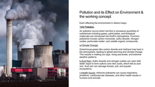 Pollution and its Effect on Environment &
the working concept
Each affecting the environment in distinct ways.
1)Air Pollution:
Air pollution occurs when harmful or excessive quantities of
substances including gases, particulates, and biological
molecules are introduced into Earth's atmosphere. Common
pollutants include carbon monoxide, sulfur dioxide, nitrogen
oxides, particulate matter, and volatile organic compounds.
a-Climate Change:
Greenhouse gases like carbon dioxide and methane trap heat in
the atmosphere, leading to global warming and climate change.
This results in melting ice caps, rising sea levels, and extreme
weather patterns.
b-Acid Rain: Sulfur dioxide and nitrogen oxides can react with
water vapor to form sulfuric and nitric acids, which fall as acid
rain. Acid rain can damage forests, soil, and aquatic
ecosystems.
c-Health Issues: Airborne pollutants can cause respiratory
problems, cardiovascular diseases, and other health issues in
humans and animals.
 