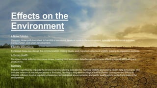 Effects on the
Environment
4-Noise Pollution
Concept: Noise pollution refers to harmful or excessive levels of noise in the environment, typically from industrial activities,
transportation, and urban development.
k-Wildlife Disturbance:
Excessive noise can disrupt the communication, mating rituals, and migration patterns of wildlife, leading to population declines.
L-Human Health:
Persistent noise pollution can cause stress, hearing loss, and sleep disturbances in humans, affecting overall well-being and
productivity.
Summary
Pollution significantly impacts the environment by altering ecosystems, harming wildlife, and posing health risks to humans. The
intricate balance of natural processes is disrupted, leading to long-term ecological and economic consequences. Efforts to
mitigate pollution involve regulatory measures, technological advancements, and public awareness to protect and restore the
environment.
 
