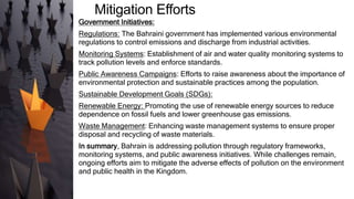 Mitigation Efforts
Government Initiatives:
Regulations: The Bahraini government has implemented various environmental
regulations to control emissions and discharge from industrial activities.
Monitoring Systems: Establishment of air and water quality monitoring systems to
track pollution levels and enforce standards.
Public Awareness Campaigns: Efforts to raise awareness about the importance of
environmental protection and sustainable practices among the population.
Sustainable Development Goals (SDGs):
Renewable Energy: Promoting the use of renewable energy sources to reduce
dependence on fossil fuels and lower greenhouse gas emissions.
Waste Management: Enhancing waste management systems to ensure proper
disposal and recycling of waste materials.
In summary, Bahrain is addressing pollution through regulatory frameworks,
monitoring systems, and public awareness initiatives. While challenges remain,
ongoing efforts aim to mitigate the adverse effects of pollution on the environment
and public health in the Kingdom.
 