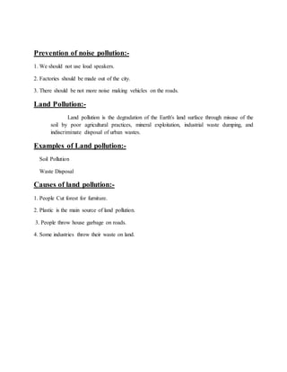 Prevention of noise pollution:-
1. We should not use loud speakers.
2. Factories should be made out of the city.
3. There should be not more noise making vehicles on the roads.
Land Pollution:-
Land pollution is the degradation of the Earth's land surface through misuse of the
soil by poor agricultural practices, mineral exploitation, industrial waste dumping, and
indiscriminate disposal of urban wastes.
Examples of Land pollution:-
Soil Pollution
Waste Disposal
Causes of land pollution:-
1. People Cut forest for furniture.
2. Plastic is the main source of land pollution.
3. People throw house garbage on roads.
4. Some industries throw their waste on land.
 
