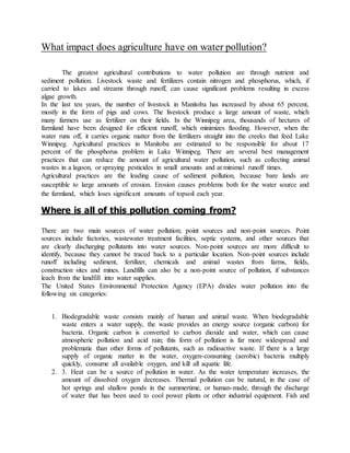 What impact does agriculture have on water pollution?
The greatest agricultural contributions to water pollution are through nutrient and
sediment pollution. Livestock waste and fertilizers contain nitrogen and phosphorus, which, if
carried to lakes and streams through runoff, can cause significant problems resulting in excess
algae growth.
In the last ten years, the number of livestock in Manitoba has increased by about 65 percent,
mostly in the form of pigs and cows. The livestock produce a large amount of waste, which
many farmers use as fertilizer on their fields. In the Winnipeg area, thousands of hectares of
farmland have been designed for efficient runoff, which minimizes flooding. However, when the
water runs off, it carries organic matter from the fertilizers straight into the creeks that feed Lake
Winnipeg. Agricultural practices in Manitoba are estimated to be responsible for about 17
percent of the phosphorus problem in Lake Winnipeg. There are several best management
practices that can reduce the amount of agricultural water pollution, such as collecting animal
wastes in a lagoon, or spraying pesticides in small amounts and at minimal runoff times.
Agricultural practices are the leading cause of sediment pollution, because bare lands are
susceptible to large amounts of erosion. Erosion causes problems both for the water source and
the farmland, which loses significant amounts of topsoil each year.
Where is all of this pollution coming from?
There are two main sources of water pollution; point sources and non-point sources. Point
sources include factories, wastewater treatment facilities, septic systems, and other sources that
are clearly discharging pollutants into water sources. Non-point sources are more difficult to
identify, because they cannot be traced back to a particular location. Non-point sources include
runoff including sediment, fertilizer, chemicals and animal wastes from farms, fields,
construction sites and mines. Landfills can also be a non-point source of pollution, if substances
leach from the landfill into water supplies.
The United States Environmental Protection Agency (EPA) divides water pollution into the
following six categories:
1. Biodegradable waste consists mainly of human and animal waste. When biodegradable
waste enters a water supply, the waste provides an energy source (organic carbon) for
bacteria. Organic carbon is converted to carbon dioxide and water, which can cause
atmospheric pollution and acid rain; this form of pollution is far more widespread and
problematic than other forms of pollutants, such as radioactive waste. If there is a large
supply of organic matter in the water, oxygen-consuming (aerobic) bacteria multiply
quickly, consume all available oxygen, and kill all aquatic life.
2. 3. Heat can be a source of pollution in water. As the water temperature increases, the
amount of dissolved oxygen decreases. Thermal pollution can be natural, in the case of
hot springs and shallow ponds in the summertime, or human-made, through the discharge
of water that has been used to cool power plants or other industrial equipment. Fish and
 