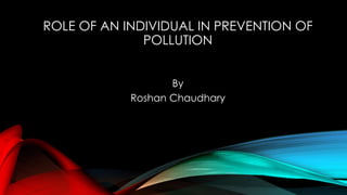 ROLE OF AN INDIVIDUAL IN PREVENTION OF 
POLLUTION 
By 
Roshan Chaudhary 
 