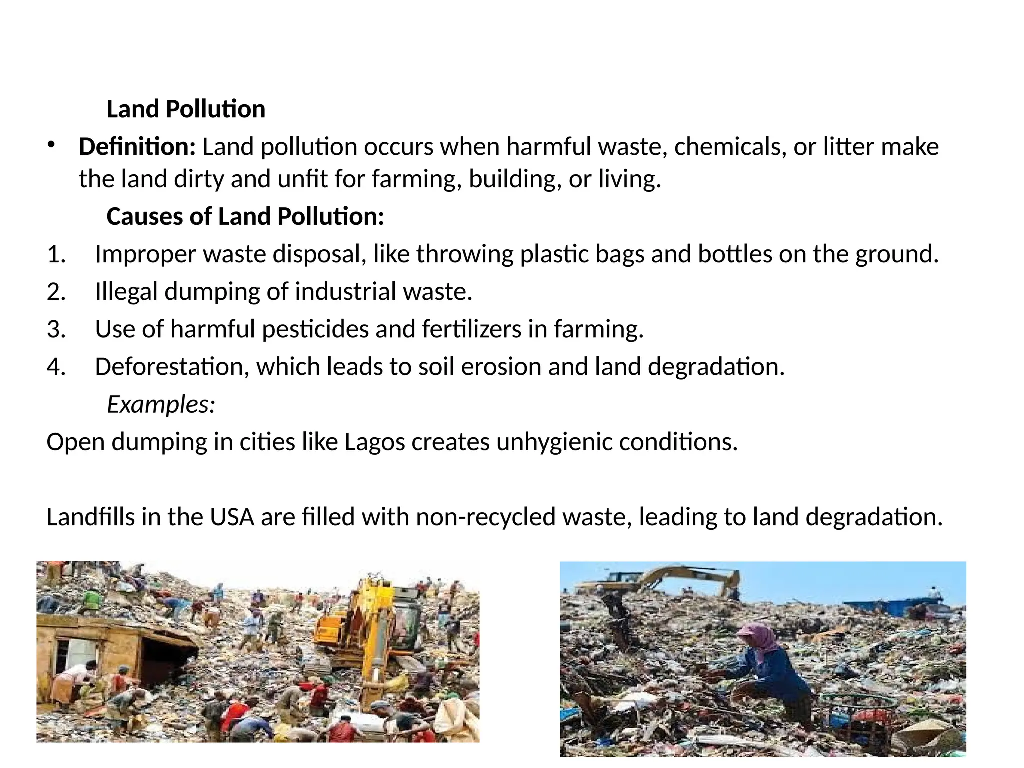 Land Pollution
• Definition: Land pollution occurs when harmful waste, chemicals, or litter make
the land dirty and unfit for farming, building, or living.
Causes of Land Pollution:
1. Improper waste disposal, like throwing plastic bags and bottles on the ground.
2. Illegal dumping of industrial waste.
3. Use of harmful pesticides and fertilizers in farming.
4. Deforestation, which leads to soil erosion and land degradation.
Examples:
Open dumping in cities like Lagos creates unhygienic conditions.
Landfills in the USA are filled with non-recycled waste, leading to land degradation.
 