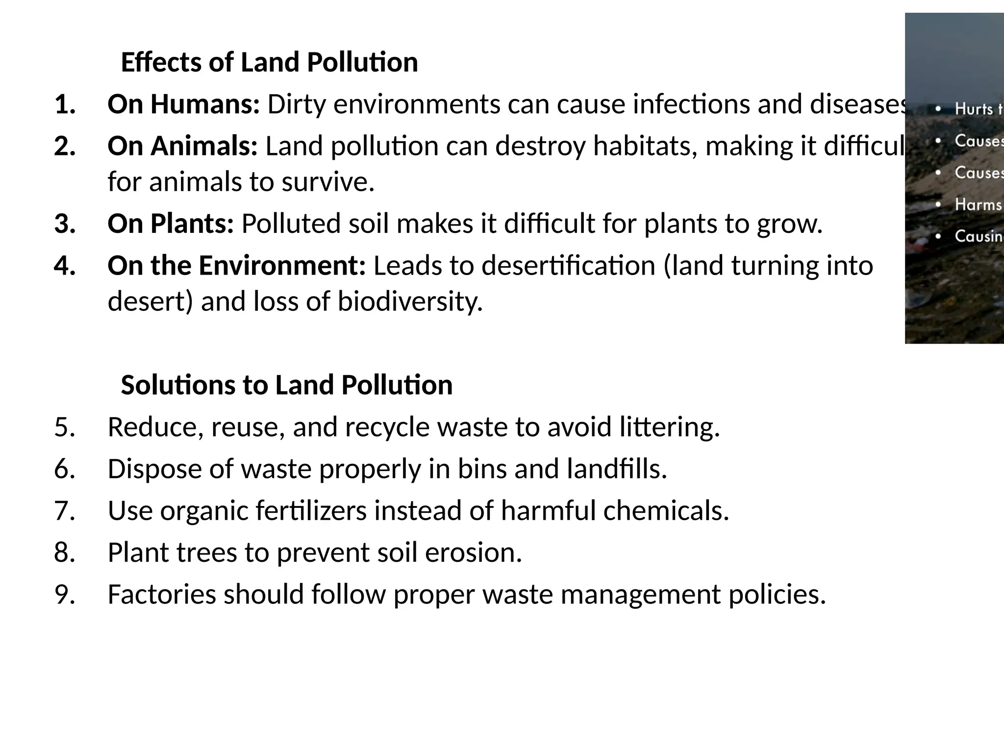 Effects of Land Pollution
1. On Humans: Dirty environments can cause infections and diseases.
2. On Animals: Land pollution can destroy habitats, making it difficult
for animals to survive.
3. On Plants: Polluted soil makes it difficult for plants to grow.
4. On the Environment: Leads to desertification (land turning into
desert) and loss of biodiversity.
Solutions to Land Pollution
5. Reduce, reuse, and recycle waste to avoid littering.
6. Dispose of waste properly in bins and landfills.
7. Use organic fertilizers instead of harmful chemicals.
8. Plant trees to prevent soil erosion.
9. Factories should follow proper waste management policies.
 
