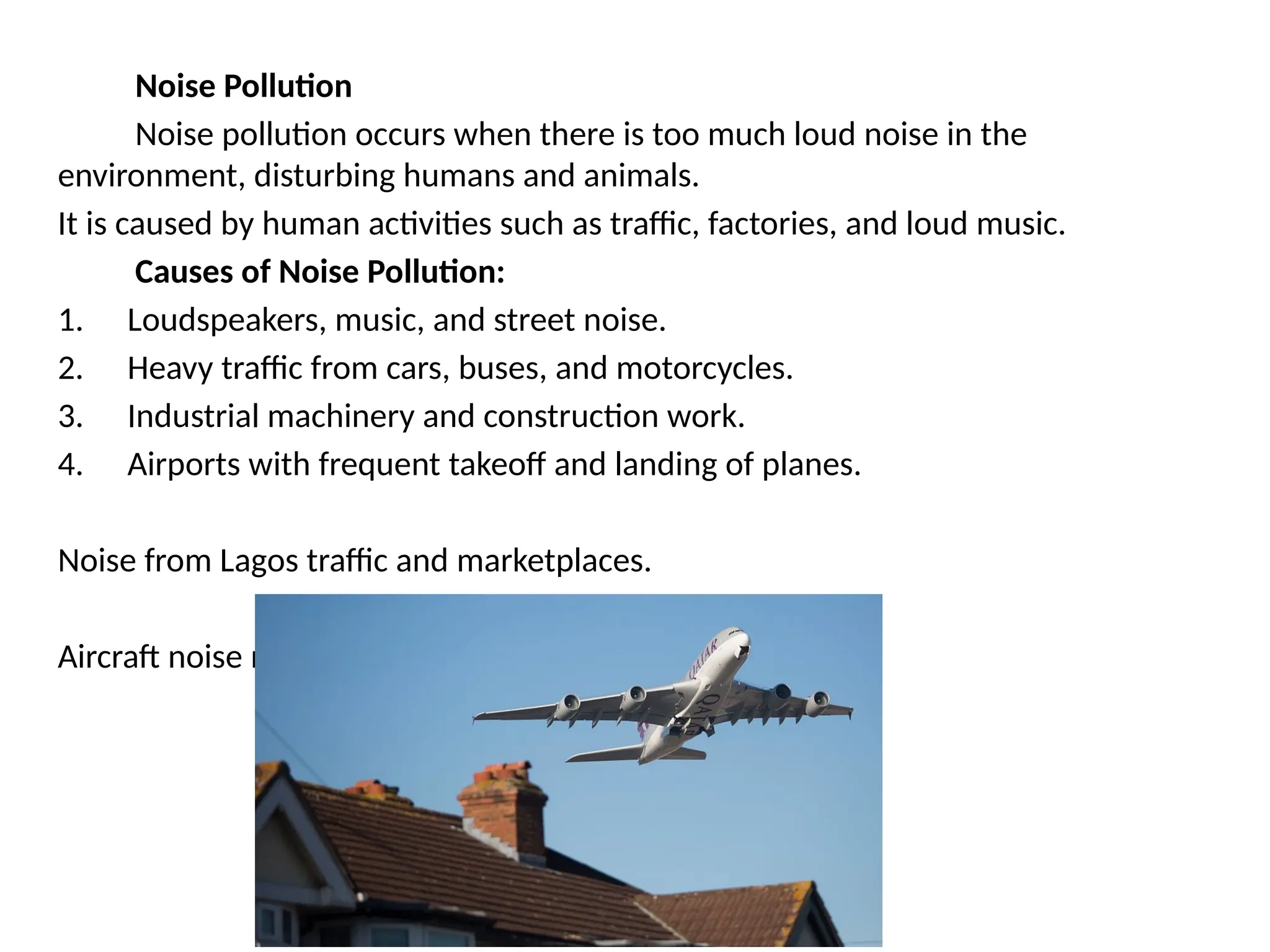 Noise Pollution
Noise pollution occurs when there is too much loud noise in the
environment, disturbing humans and animals.
It is caused by human activities such as traffic, factories, and loud music.
Causes of Noise Pollution:
1. Loudspeakers, music, and street noise.
2. Heavy traffic from cars, buses, and motorcycles.
3. Industrial machinery and construction work.
4. Airports with frequent takeoff and landing of planes.
Noise from Lagos traffic and marketplaces.
Aircraft noise near Heathrow Airport in London.
 