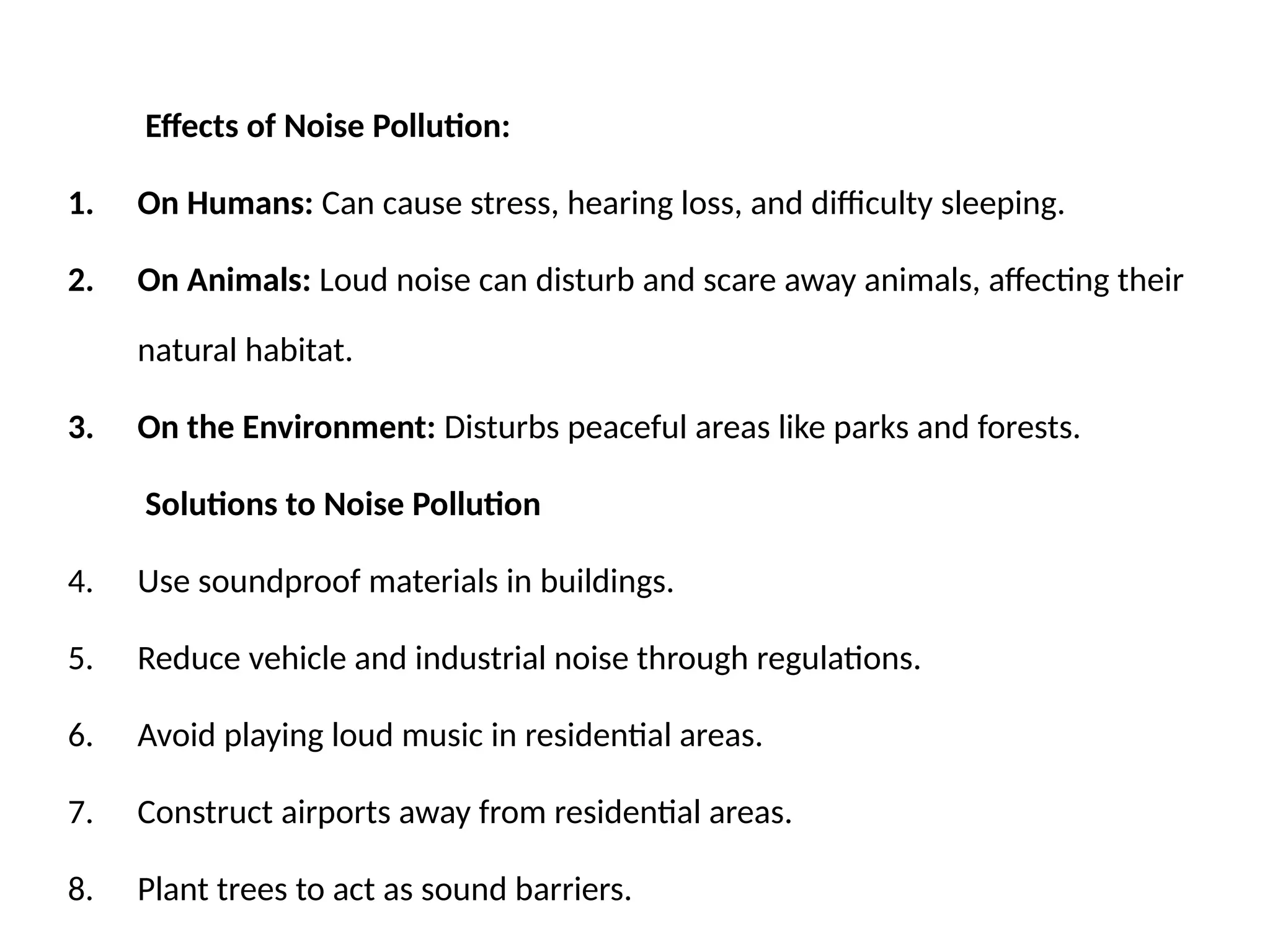 Effects of Noise Pollution:
1. On Humans: Can cause stress, hearing loss, and difficulty sleeping.
2. On Animals: Loud noise can disturb and scare away animals, affecting their
natural habitat.
3. On the Environment: Disturbs peaceful areas like parks and forests.
Solutions to Noise Pollution
4. Use soundproof materials in buildings.
5. Reduce vehicle and industrial noise through regulations.
6. Avoid playing loud music in residential areas.
7. Construct airports away from residential areas.
8. Plant trees to act as sound barriers.
 