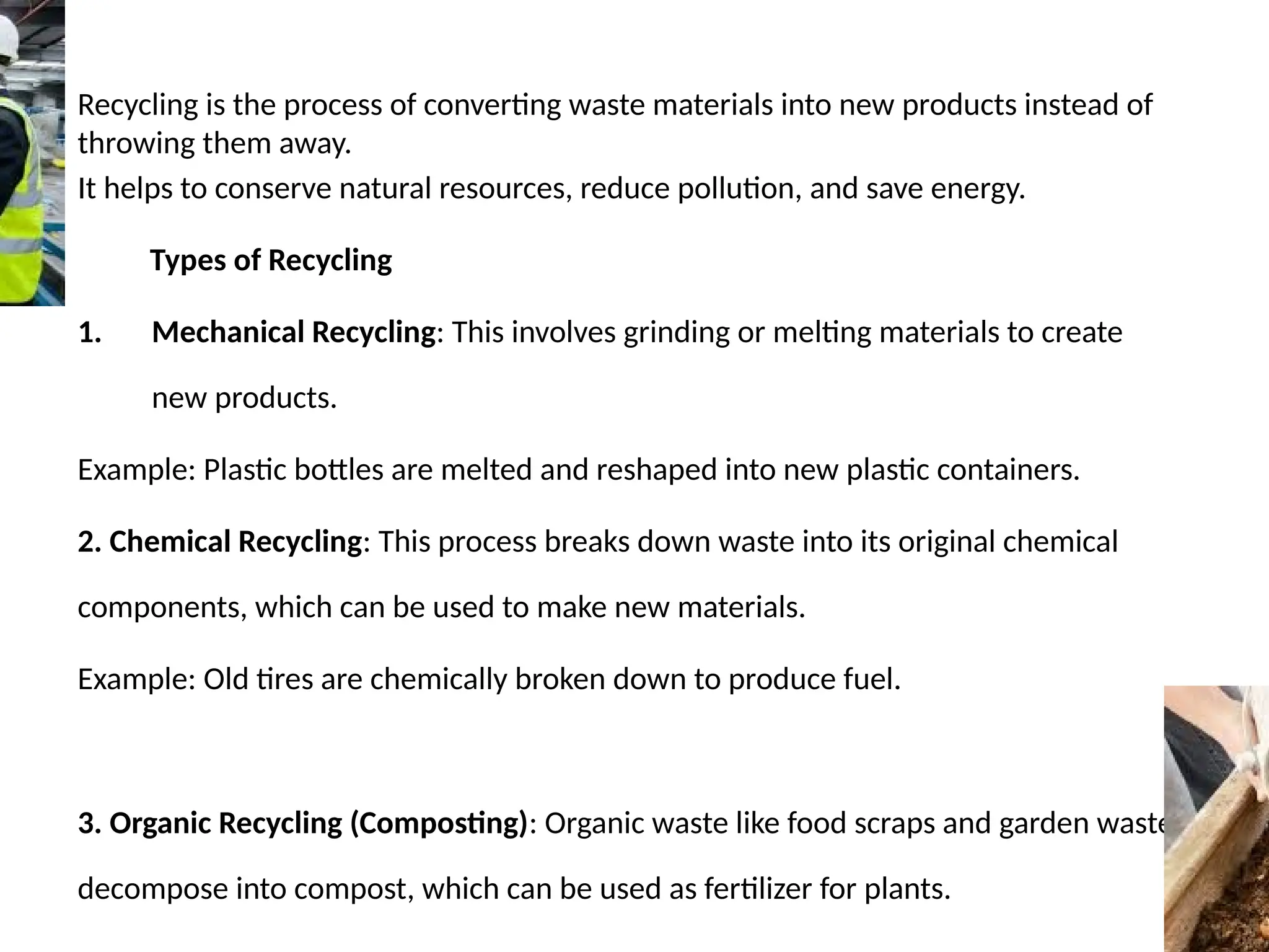 Recycling is the process of converting waste materials into new products instead of
throwing them away.
It helps to conserve natural resources, reduce pollution, and save energy.
Types of Recycling
1. Mechanical Recycling: This involves grinding or melting materials to create
new products.
Example: Plastic bottles are melted and reshaped into new plastic containers.
2. Chemical Recycling: This process breaks down waste into its original chemical
components, which can be used to make new materials.
Example: Old tires are chemically broken down to produce fuel.
3. Organic Recycling (Composting): Organic waste like food scraps and garden waste
decompose into compost, which can be used as fertilizer for plants.
 