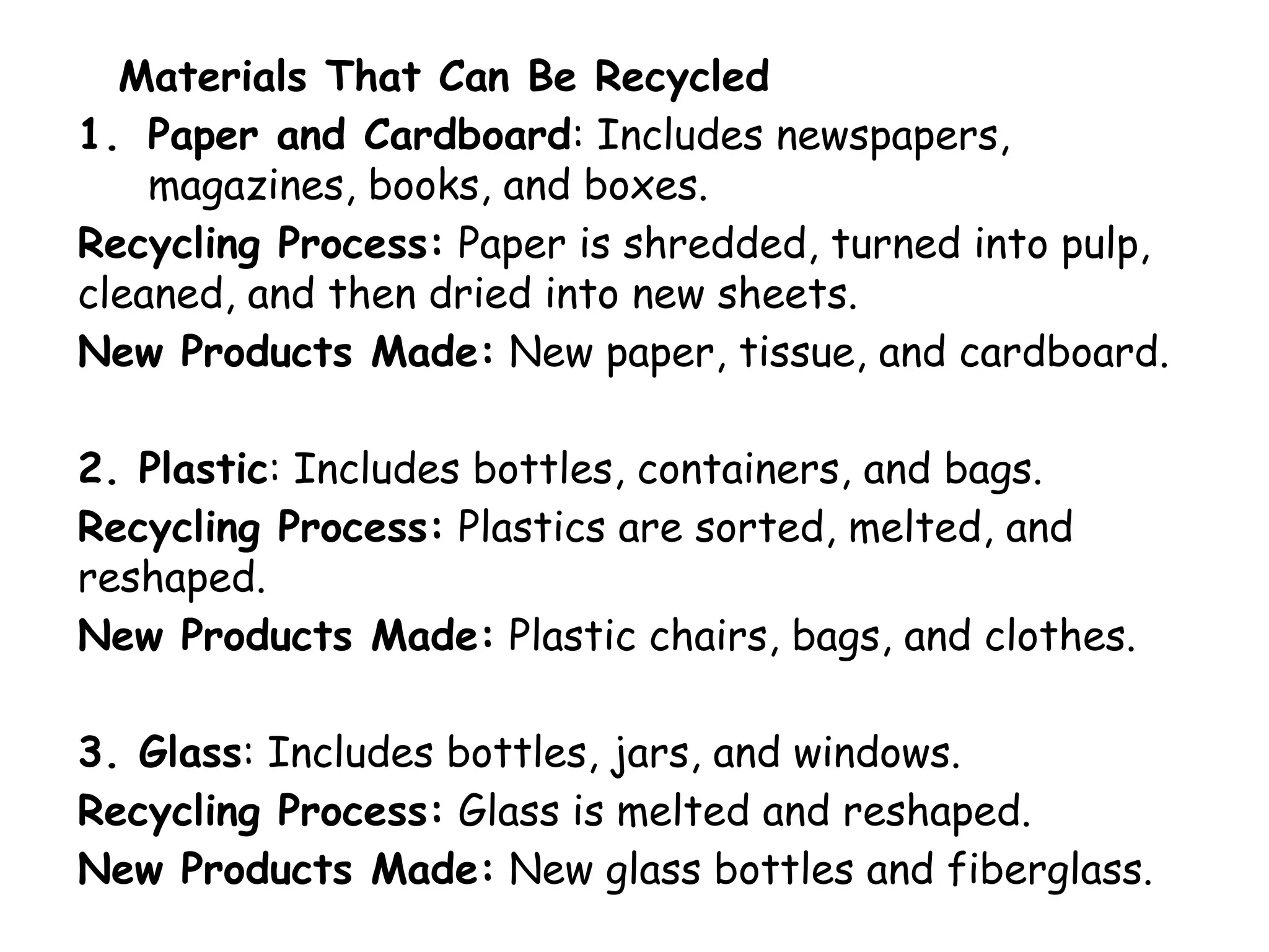 Materials That Can Be Recycled
1. Paper and Cardboard: Includes newspapers,
magazines, books, and boxes.
Recycling Process: Paper is shredded, turned into pulp,
cleaned, and then dried into new sheets.
New Products Made: New paper, tissue, and cardboard.
2. Plastic: Includes bottles, containers, and bags.
Recycling Process: Plastics are sorted, melted, and
reshaped.
New Products Made: Plastic chairs, bags, and clothes.
3. Glass: Includes bottles, jars, and windows.
Recycling Process: Glass is melted and reshaped.
New Products Made: New glass bottles and fiberglass.
 