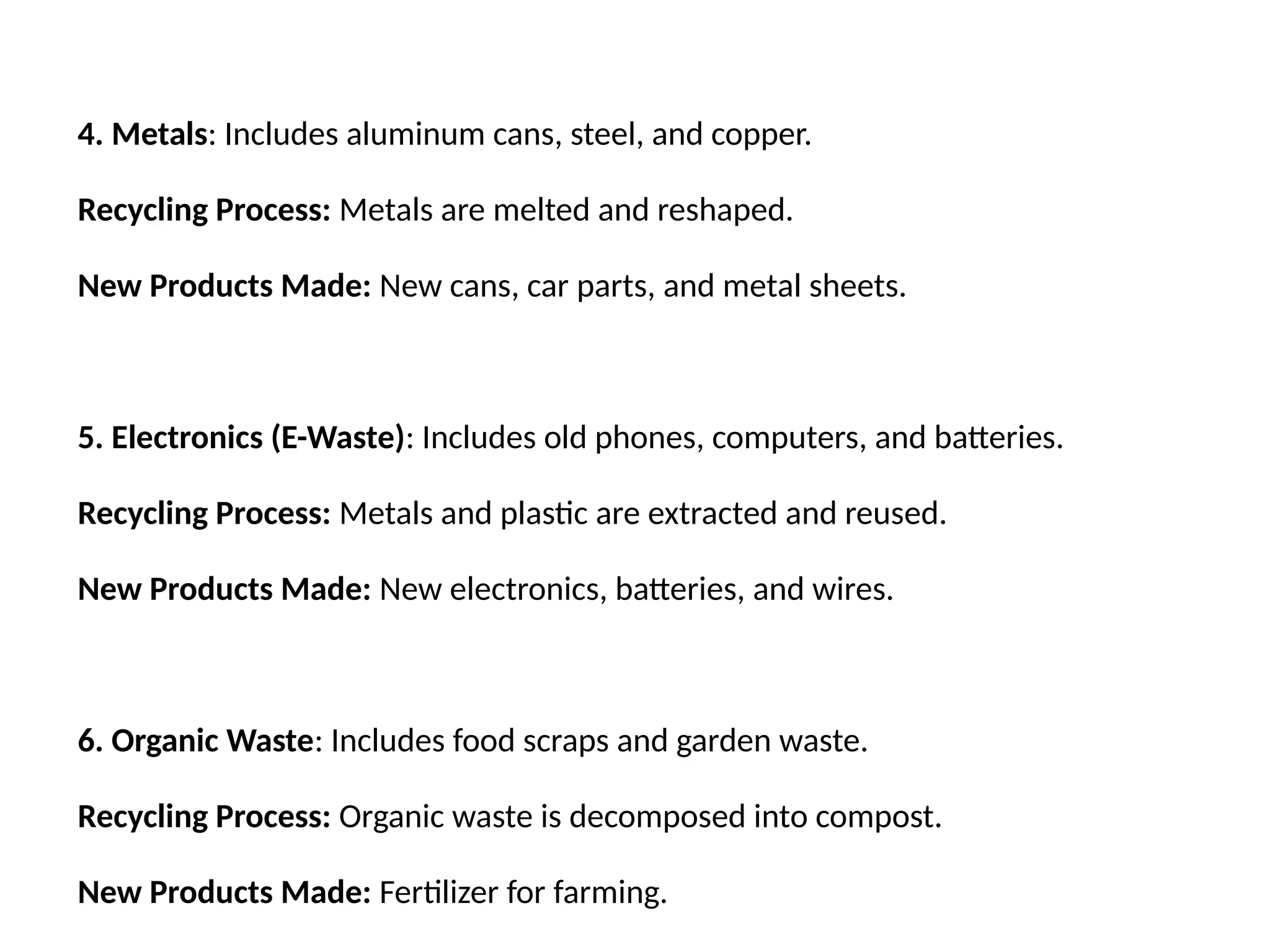 4. Metals: Includes aluminum cans, steel, and copper.
Recycling Process: Metals are melted and reshaped.
New Products Made: New cans, car parts, and metal sheets.
5. Electronics (E-Waste): Includes old phones, computers, and batteries.
Recycling Process: Metals and plastic are extracted and reused.
New Products Made: New electronics, batteries, and wires.
6. Organic Waste: Includes food scraps and garden waste.
Recycling Process: Organic waste is decomposed into compost.
New Products Made: Fertilizer for farming.
 