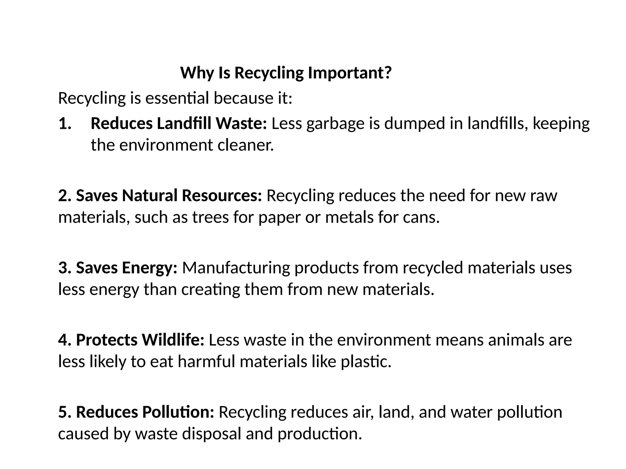 Why Is Recycling Important?
Recycling is essential because it:
1. Reduces Landfill Waste: Less garbage is dumped in landfills, keeping
the environment cleaner.
2. Saves Natural Resources: Recycling reduces the need for new raw
materials, such as trees for paper or metals for cans.
3. Saves Energy: Manufacturing products from recycled materials uses
less energy than creating them from new materials.
4. Protects Wildlife: Less waste in the environment means animals are
less likely to eat harmful materials like plastic.
5. Reduces Pollution: Recycling reduces air, land, and water pollution
caused by waste disposal and production.
 