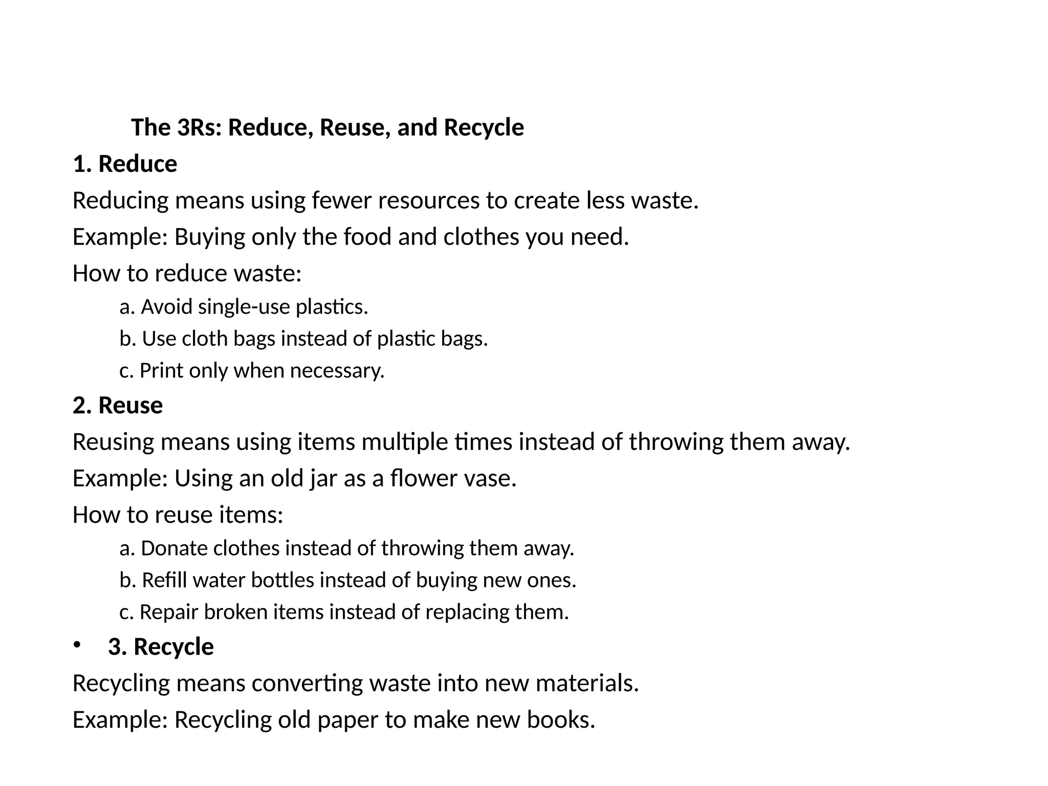 The 3Rs: Reduce, Reuse, and Recycle
1. Reduce
Reducing means using fewer resources to create less waste.
Example: Buying only the food and clothes you need.
How to reduce waste:
a. Avoid single-use plastics.
b. Use cloth bags instead of plastic bags.
c. Print only when necessary.
2. Reuse
Reusing means using items multiple times instead of throwing them away.
Example: Using an old jar as a flower vase.
How to reuse items:
a. Donate clothes instead of throwing them away.
b. Refill water bottles instead of buying new ones.
c. Repair broken items instead of replacing them.
• 3. Recycle
Recycling means converting waste into new materials.
Example: Recycling old paper to make new books.
 