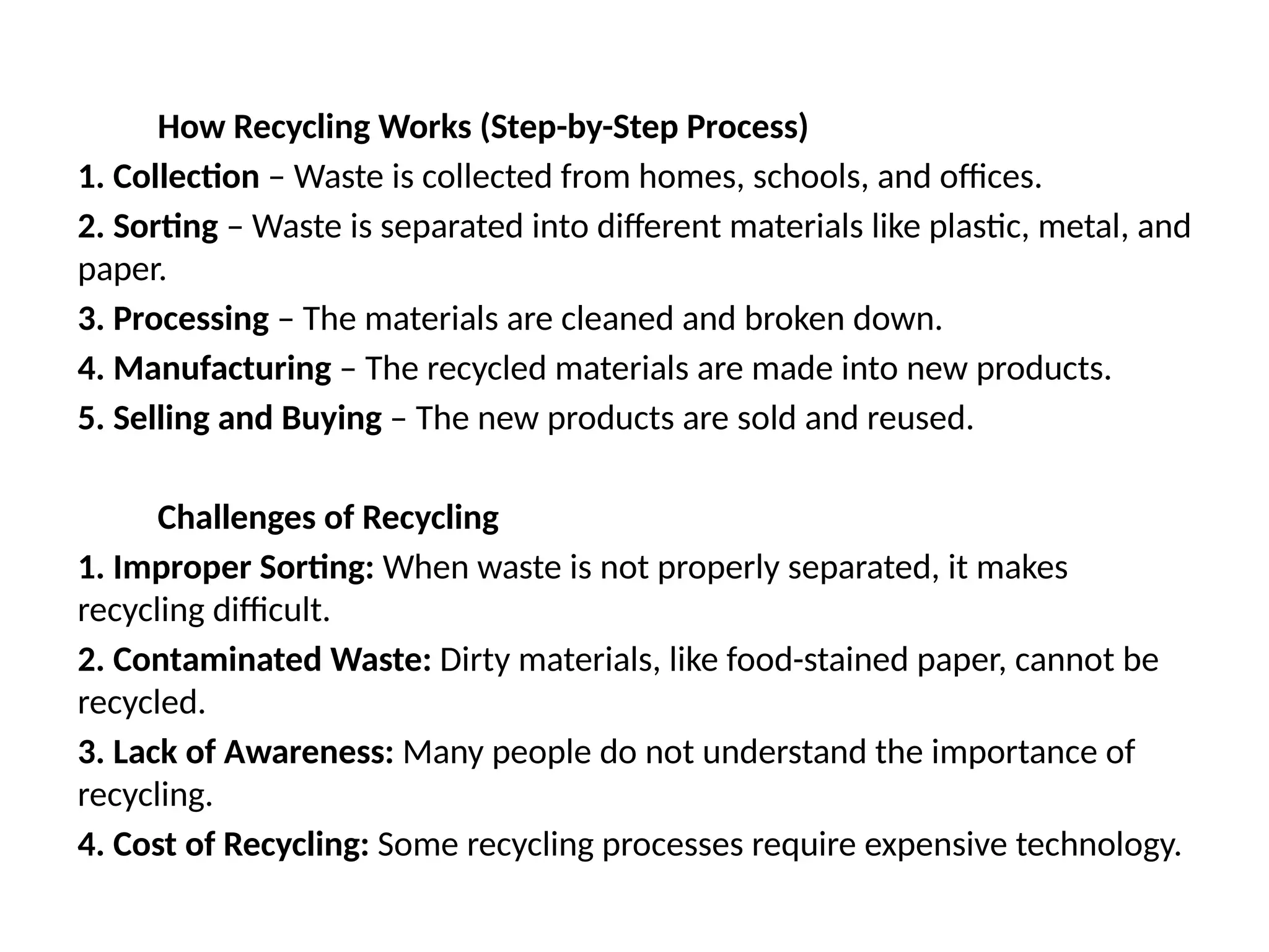 How Recycling Works (Step-by-Step Process)
1. Collection – Waste is collected from homes, schools, and offices.
2. Sorting – Waste is separated into different materials like plastic, metal, and
paper.
3. Processing – The materials are cleaned and broken down.
4. Manufacturing – The recycled materials are made into new products.
5. Selling and Buying – The new products are sold and reused.
Challenges of Recycling
1. Improper Sorting: When waste is not properly separated, it makes
recycling difficult.
2. Contaminated Waste: Dirty materials, like food-stained paper, cannot be
recycled.
3. Lack of Awareness: Many people do not understand the importance of
recycling.
4. Cost of Recycling: Some recycling processes require expensive technology.
 