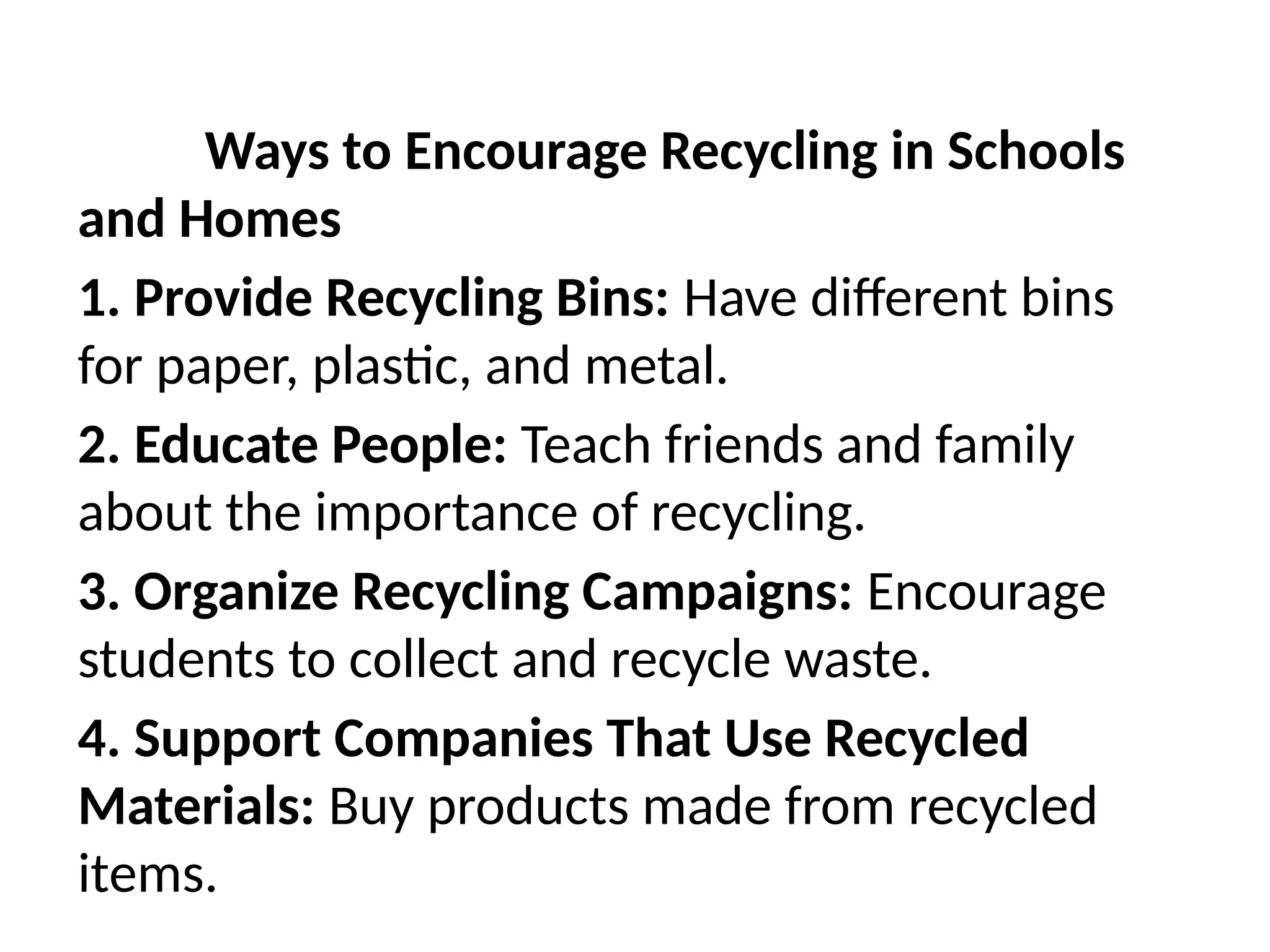 Ways to Encourage Recycling in Schools
and Homes
1. Provide Recycling Bins: Have different bins
for paper, plastic, and metal.
2. Educate People: Teach friends and family
about the importance of recycling.
3. Organize Recycling Campaigns: Encourage
students to collect and recycle waste.
4. Support Companies That Use Recycled
Materials: Buy products made from recycled
items.
 
